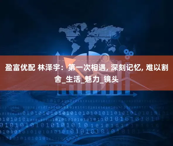盈富优配 林泽宇：第一次相遇, 深刻记忆, 难以割舍_生活_魅力_镜头