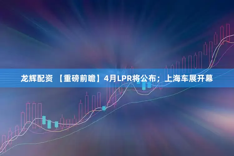 龙辉配资 【重磅前瞻】4月LPR将公布；上海车展开幕
