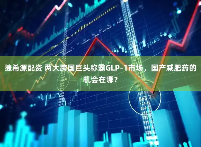 捷希源配资 两大跨国巨头称霸GLP-1市场，国产减肥药的机会在哪？