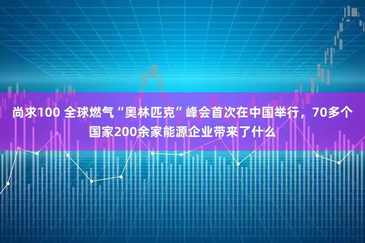 尚求100 全球燃气“奥林匹克”峰会首次在中国举行，70多个国家200余家能源企业带来了什么