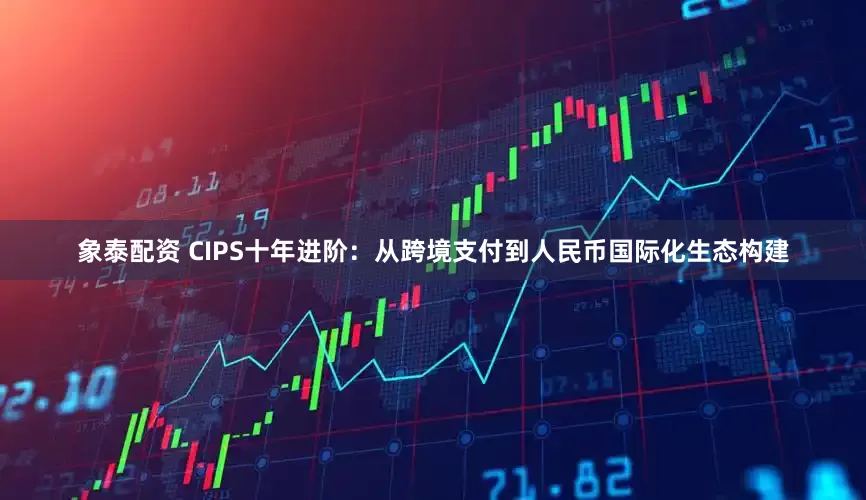 象泰配资 CIPS十年进阶：从跨境支付到人民币国际化生态构建