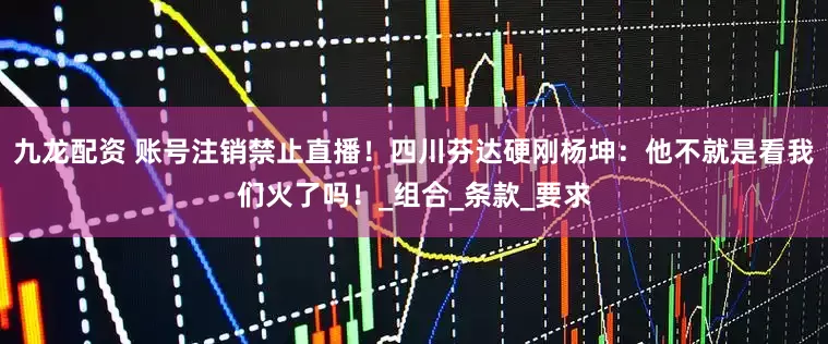 九龙配资 账号注销禁止直播！四川芬达硬刚杨坤：他不就是看我们火了吗！_组合_条款_要求
