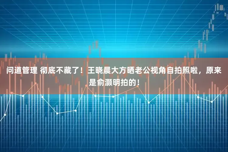 问道管理 彻底不藏了！王晓晨大方晒老公视角自拍照啦，原来是俞灏明拍的！