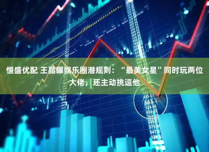 恒盛优配 王晶曝娱乐圈潜规则：“最美女星”同时玩两位大佬，还主动挑逗他