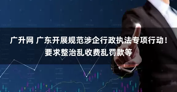 广升网 广东开展规范涉企行政执法专项行动！要求整治乱收费乱罚款等