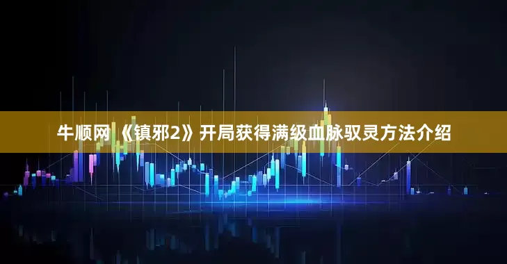 牛顺网 《镇邪2》开局获得满级血脉驭灵方法介绍