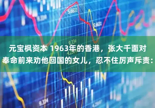 元宝枫资本 1963年的香港，张大千面对奉命前来劝他回国的女儿，忍不住厉声斥责：