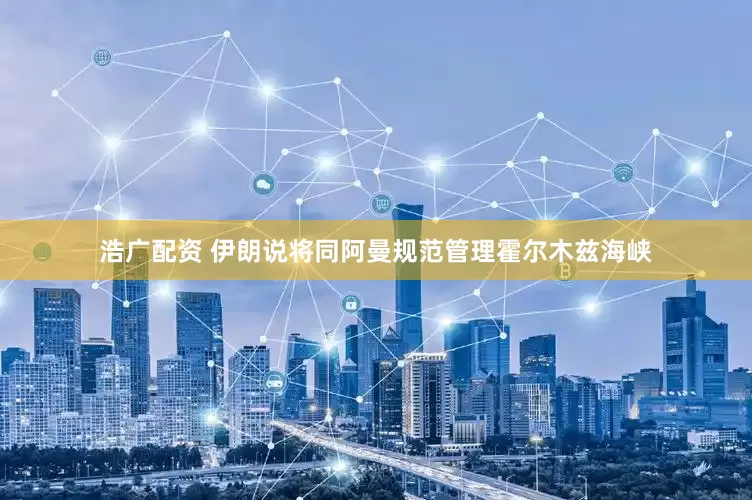 浩广配资 伊朗说将同阿曼规范管理霍尔木兹海峡