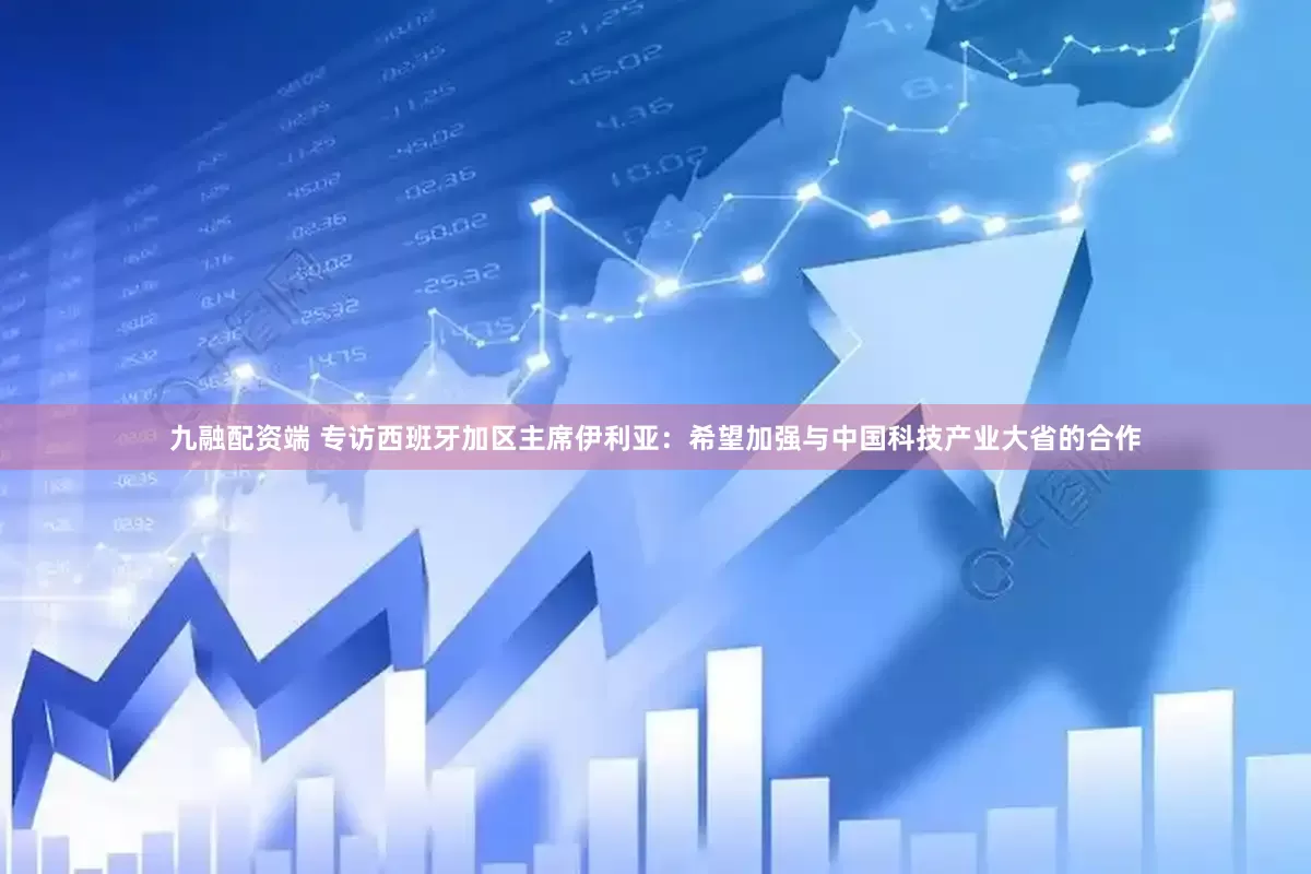 九融配资端 专访西班牙加区主席伊利亚：希望加强与中国科技产业大省的合作